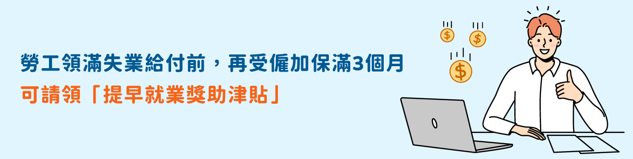勞工領滿失業給付前，再受僱加保滿3個月， 可請領「提早就業獎助津貼」。